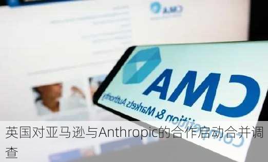 英国对亚马逊与Anthropic的合作启动合并调查