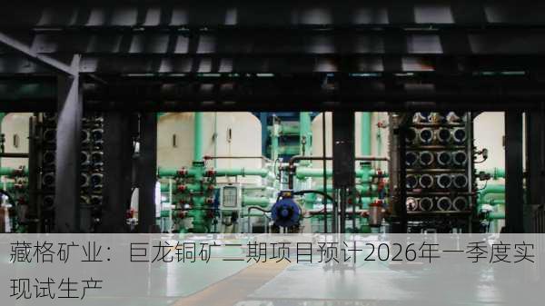 藏格矿业：巨龙铜矿二期项目预计2026年一季度实现试生产