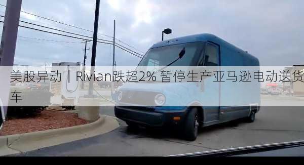 美股异动｜Rivian跌超2% 暂停生产亚马逊电动送货车