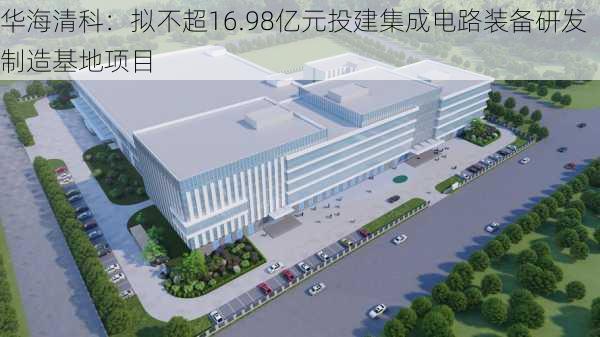 华海清科：拟不超16.98亿元投建集成电路装备研发制造基地项目