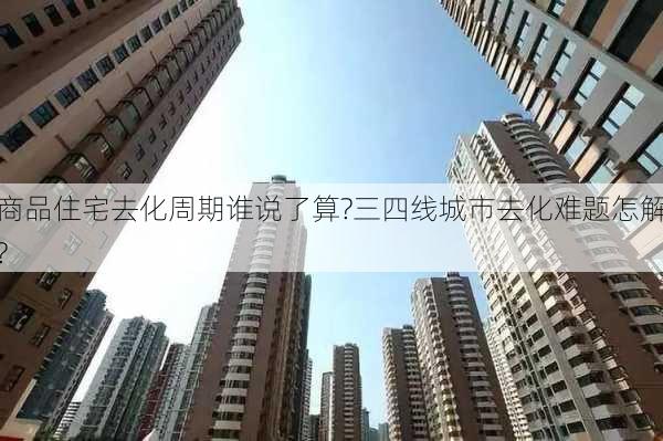 商品住宅去化周期谁说了算?三四线城市去化难题怎解?