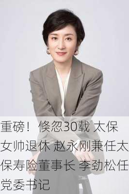 重磅！倏忽30载 太保女帅退休 赵永刚兼任太保寿险董事长 李劲松任党委书记