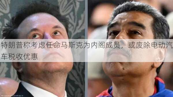 特朗普称考虑任命马斯克为内阁成员，或废除电动汽车税收优惠