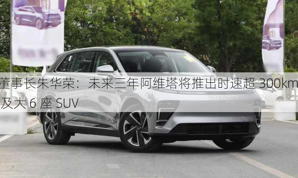 长安董事长朱华荣：未来三年阿维塔将推出时速超 300km 跑车及大 6 座 SUV