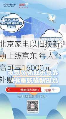 北京家电以旧换新活动上线京东 每人至高可享16000元补贴