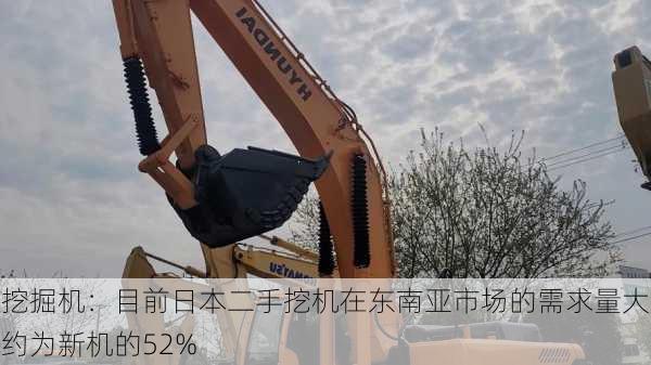 挖掘机：目前日本二手挖机在东南亚市场的需求量大约为新机的52%