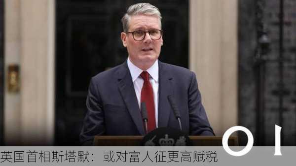 英国首相斯塔默：或对富人征更高赋税