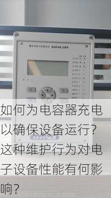 如何为电容器充电以确保设备运行？这种维护行为对电子设备性能有何影响？