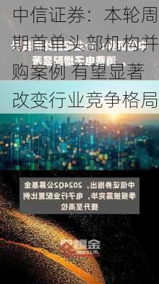 中信证券：本轮周期首单头部机构并购案例 有望显著改变行业竞争格局