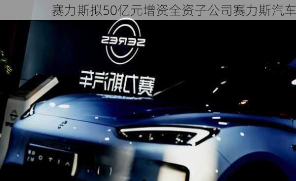 赛力斯拟50亿元增资全资子公司赛力斯汽车