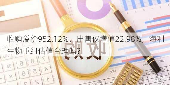 收购溢价952.12%、出售仅增值22.98%，海利生物重组估值合理吗？