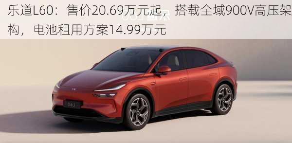 乐道L60：售价20.69万元起，搭载全域900V高压架构，电池租用方案14.99万元