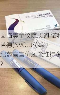 面临美参议院质询 诺和诺德(NVO.US)减肥药高售价还能维持多久？