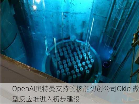 OpenAI奥特曼支持的核能初创公司Oklo 微型反应堆进入初步建设