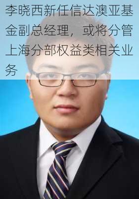 李晓西新任信达澳亚基金副总经理，或将分管上海分部权益类相关业务