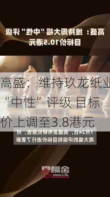 高盛：维持玖龙纸业“中性”评级 目标价上调至3.8港元