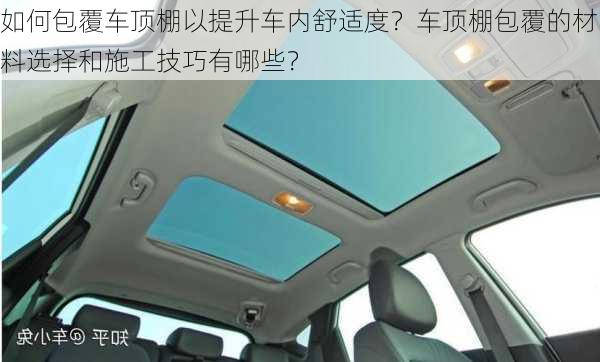 如何包覆车顶棚以提升车内舒适度？车顶棚包覆的材料选择和施工技巧有哪些？