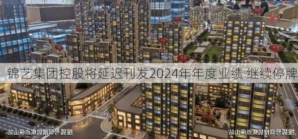 锦艺集团控股将延迟刊发2024年年度业绩 继续停牌