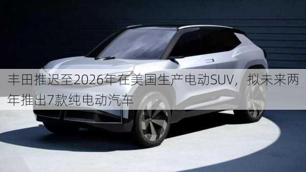 丰田推迟至2026年在美国生产电动SUV，拟未来两年推出7款纯电动汽车