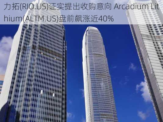 力拓(RIO.US)证实提出收购意向 Arcadium Lithium(ALTM.US)盘前飙涨近40%