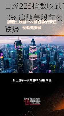 日经225指数收跌1.0% 追随美股前夜跌势