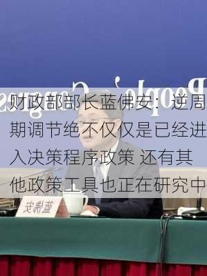 财政部部长蓝佛安：逆周期调节绝不仅仅是已经进入决策程序政策 还有其他政策工具也正在研究中