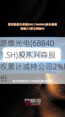 路维光电(688401.SH)股东兴森股权累计减持公司2%股份