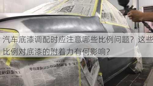 汽车底漆调配时应注意哪些比例问题？这些比例对底漆的附着力有何影响？