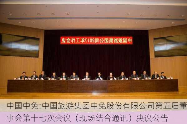 中国中免:中国旅游集团中免股份有限公司第五届董事会第十七次会议（现场结合通讯）决议公告