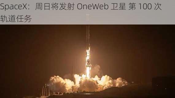 SpaceX：周日将发射 OneWeb 卫星 第 100 次轨道任务