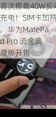 首次搭载40W反向充电！SIM卡加持，华为MatePad Pro 流金典藏版开售