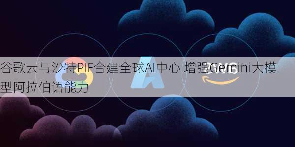 谷歌云与沙特PIF合建全球AI中心 增强Gemini大模型阿拉伯语能力