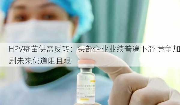 HPV疫苗供需反转：头部企业业绩普遍下滑 竞争加剧未来仍道阻且艰