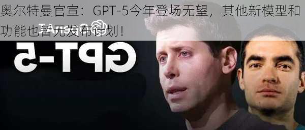 奥尔特曼官宣：GPT-5今年登场无望，其他新模型和功能也暂无发布计划！