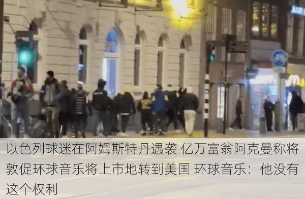 以色列球迷在阿姆斯特丹遇袭 亿万富翁阿克曼称将敦促环球音乐将上市地转到美国 环球音乐：他没有这个权利