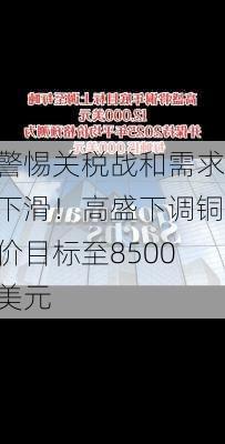 警惕关税战和需求下滑！高盛下调铜价目标至8500美元