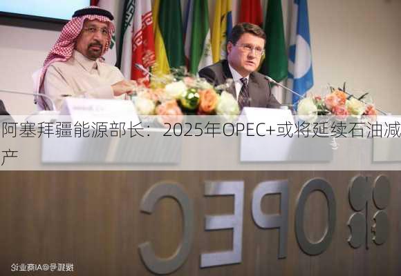 阿塞拜疆能源部长：2025年OPEC+或将延续石油减产