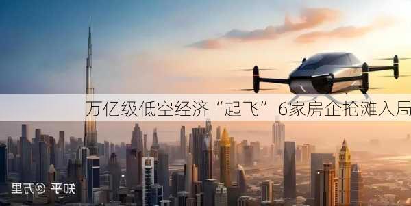 万亿级低空经济“起飞” 6家房企抢滩入局