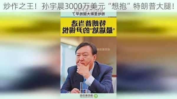 炒作之王！孙宇晨3000万美元“想抱”特朗普大腿！