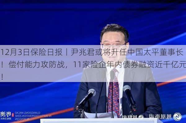 12月3日保险日报丨尹兆君或将升任中国太平董事长！偿付能力攻防战，11家险企年内债券融资近千亿元！