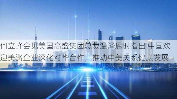 何立峰会见美国高盛集团总裁温泽恩时指出 中国欢迎美资企业深化对华合作，推动中美关系健康发展