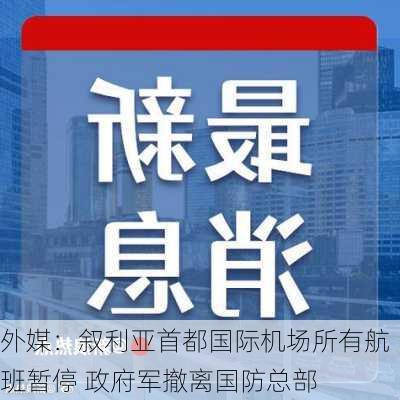 外媒：叙利亚首都国际机场所有航班暂停 政府军撤离国防总部