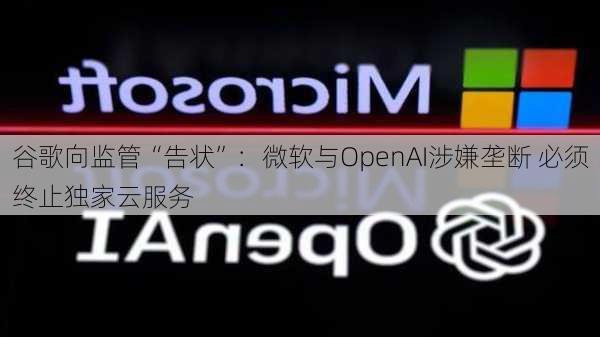 谷歌向监管“告状”：微软与OpenAI涉嫌垄断 必须终止独家云服务